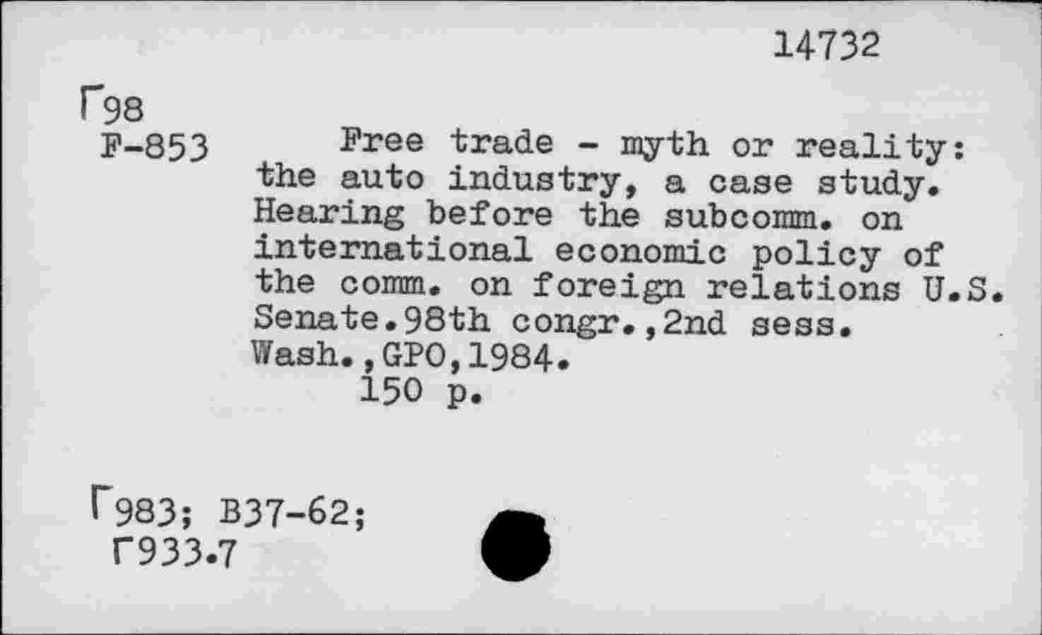 ﻿14732
F98
F-853
Free trade - myth or reality: the auto industry, a case study. Hearing before the subcomm. on international economic policy of the comm, on foreign relations U.S. Senate.98th congr.,2nd sess. Wash., GPO,1984.
150 p.
I"983; B37-62;
T933.7